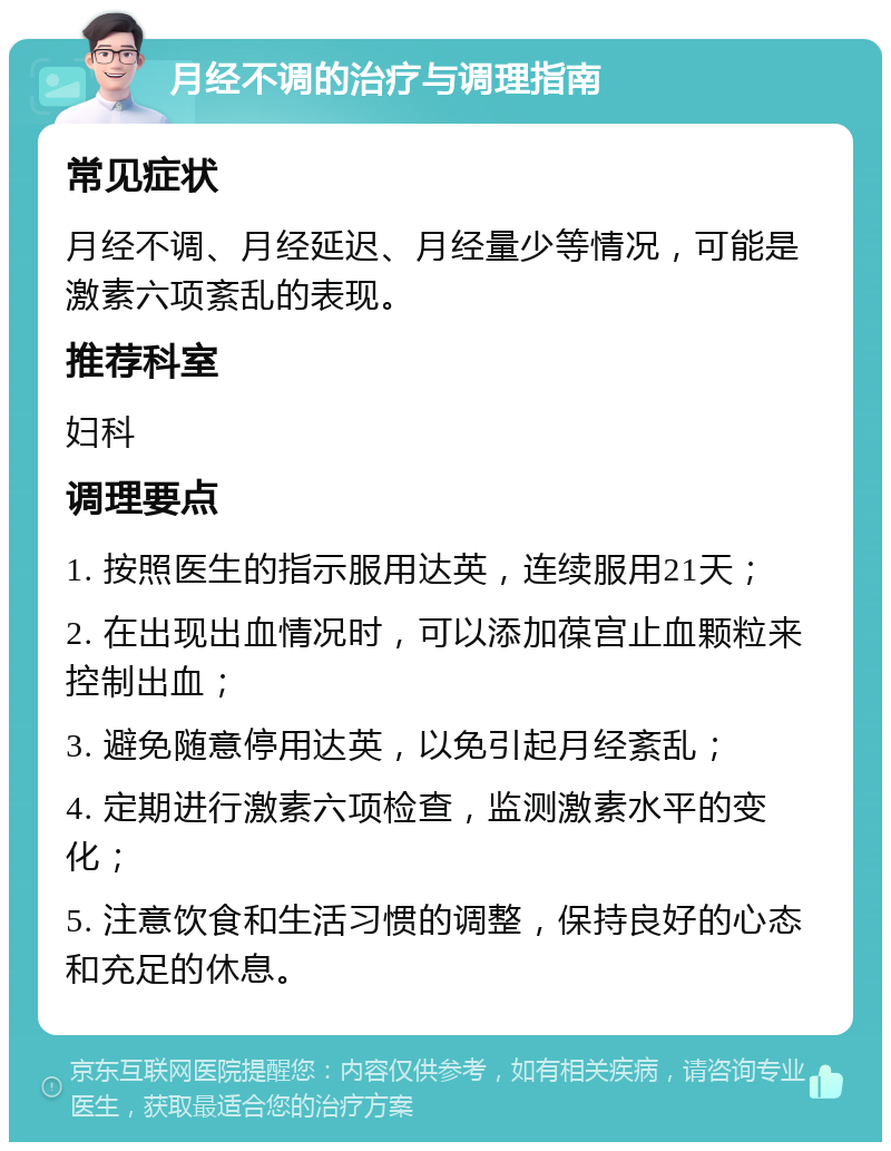 月经不调的治疗与调理指南 常见症状 月经不调、月经延迟、月经量少等情况，可能是激素六项紊乱的表现。 推荐科室 妇科 调理要点 1. 按照医生的指示服用达英，连续服用21天； 2. 在出现出血情况时，可以添加葆宫止血颗粒来控制出血； 3. 避免随意停用达英，以免引起月经紊乱； 4. 定期进行激素六项检查，监测激素水平的变化； 5. 注意饮食和生活习惯的调整，保持良好的心态和充足的休息。