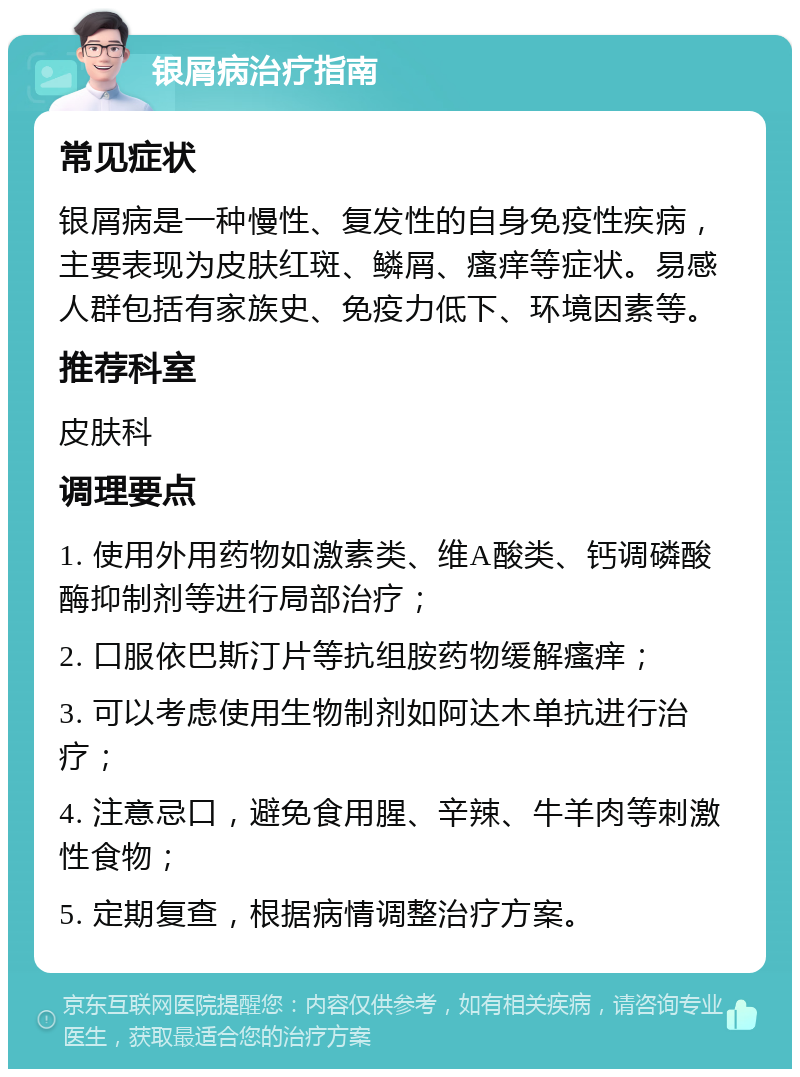 银屑病治疗指南 常见症状 银屑病是一种慢性、复发性的自身免疫性疾病，主要表现为皮肤红斑、鳞屑、瘙痒等症状。易感人群包括有家族史、免疫力低下、环境因素等。 推荐科室 皮肤科 调理要点 1. 使用外用药物如激素类、维A酸类、钙调磷酸酶抑制剂等进行局部治疗； 2. 口服依巴斯汀片等抗组胺药物缓解瘙痒； 3. 可以考虑使用生物制剂如阿达木单抗进行治疗； 4. 注意忌口，避免食用腥、辛辣、牛羊肉等刺激性食物； 5. 定期复查，根据病情调整治疗方案。