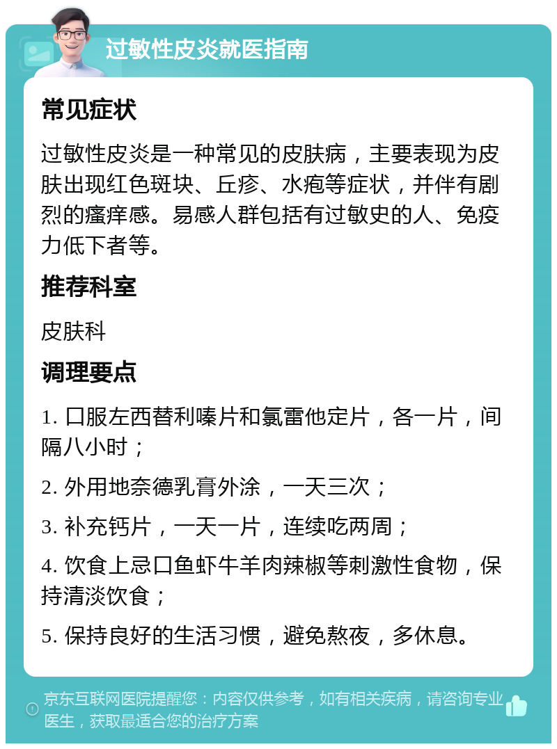 过敏性皮炎就医指南 常见症状 过敏性皮炎是一种常见的皮肤病，主要表现为皮肤出现红色斑块、丘疹、水疱等症状，并伴有剧烈的瘙痒感。易感人群包括有过敏史的人、免疫力低下者等。 推荐科室 皮肤科 调理要点 1. 口服左西替利嗪片和氯雷他定片，各一片，间隔八小时； 2. 外用地奈德乳膏外涂，一天三次； 3. 补充钙片，一天一片，连续吃两周； 4. 饮食上忌口鱼虾牛羊肉辣椒等刺激性食物，保持清淡饮食； 5. 保持良好的生活习惯，避免熬夜，多休息。