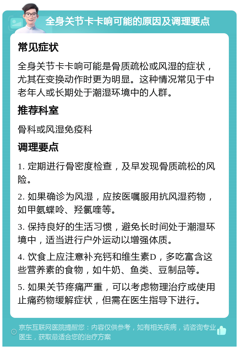 全身关节卡卡响可能的原因及调理要点 常见症状 全身关节卡卡响可能是骨质疏松或风湿的症状，尤其在变换动作时更为明显。这种情况常见于中老年人或长期处于潮湿环境中的人群。 推荐科室 骨科或风湿免疫科 调理要点 1. 定期进行骨密度检查，及早发现骨质疏松的风险。 2. 如果确诊为风湿，应按医嘱服用抗风湿药物，如甲氨蝶呤、羟氯喹等。 3. 保持良好的生活习惯，避免长时间处于潮湿环境中，适当进行户外运动以增强体质。 4. 饮食上应注意补充钙和维生素D，多吃富含这些营养素的食物，如牛奶、鱼类、豆制品等。 5. 如果关节疼痛严重，可以考虑物理治疗或使用止痛药物缓解症状，但需在医生指导下进行。