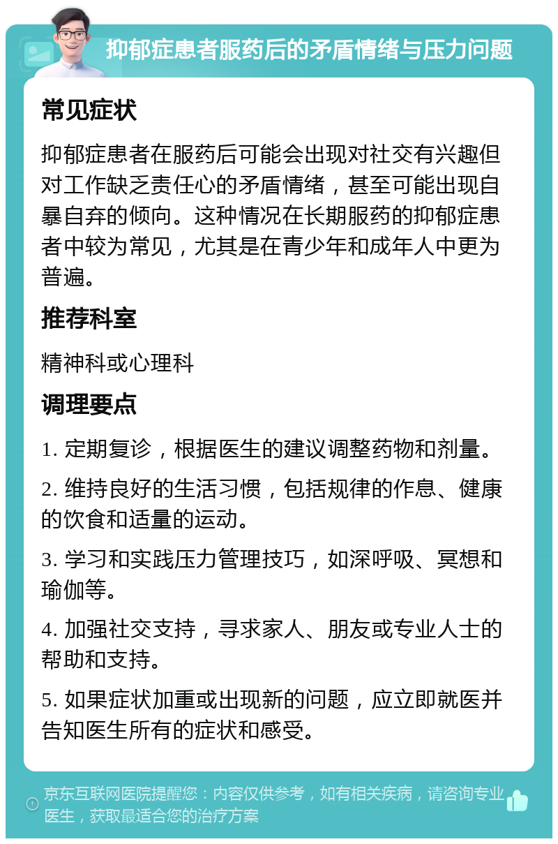 抑郁症患者服药后的矛盾情绪与压力问题 常见症状 抑郁症患者在服药后可能会出现对社交有兴趣但对工作缺乏责任心的矛盾情绪，甚至可能出现自暴自弃的倾向。这种情况在长期服药的抑郁症患者中较为常见，尤其是在青少年和成年人中更为普遍。 推荐科室 精神科或心理科 调理要点 1. 定期复诊，根据医生的建议调整药物和剂量。 2. 维持良好的生活习惯，包括规律的作息、健康的饮食和适量的运动。 3. 学习和实践压力管理技巧，如深呼吸、冥想和瑜伽等。 4. 加强社交支持，寻求家人、朋友或专业人士的帮助和支持。 5. 如果症状加重或出现新的问题，应立即就医并告知医生所有的症状和感受。