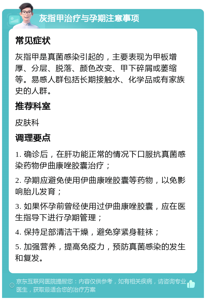 灰指甲治疗与孕期注意事项 常见症状 灰指甲是真菌感染引起的，主要表现为甲板增厚、分层、脱落、颜色改变、甲下碎屑或萎缩等。易感人群包括长期接触水、化学品或有家族史的人群。 推荐科室 皮肤科 调理要点 1. 确诊后，在肝功能正常的情况下口服抗真菌感染药物伊曲康唑胶囊治疗； 2. 孕期应避免使用伊曲康唑胶囊等药物，以免影响胎儿发育； 3. 如果怀孕前曾经使用过伊曲康唑胶囊，应在医生指导下进行孕期管理； 4. 保持足部清洁干燥，避免穿紧身鞋袜； 5. 加强营养，提高免疫力，预防真菌感染的发生和复发。