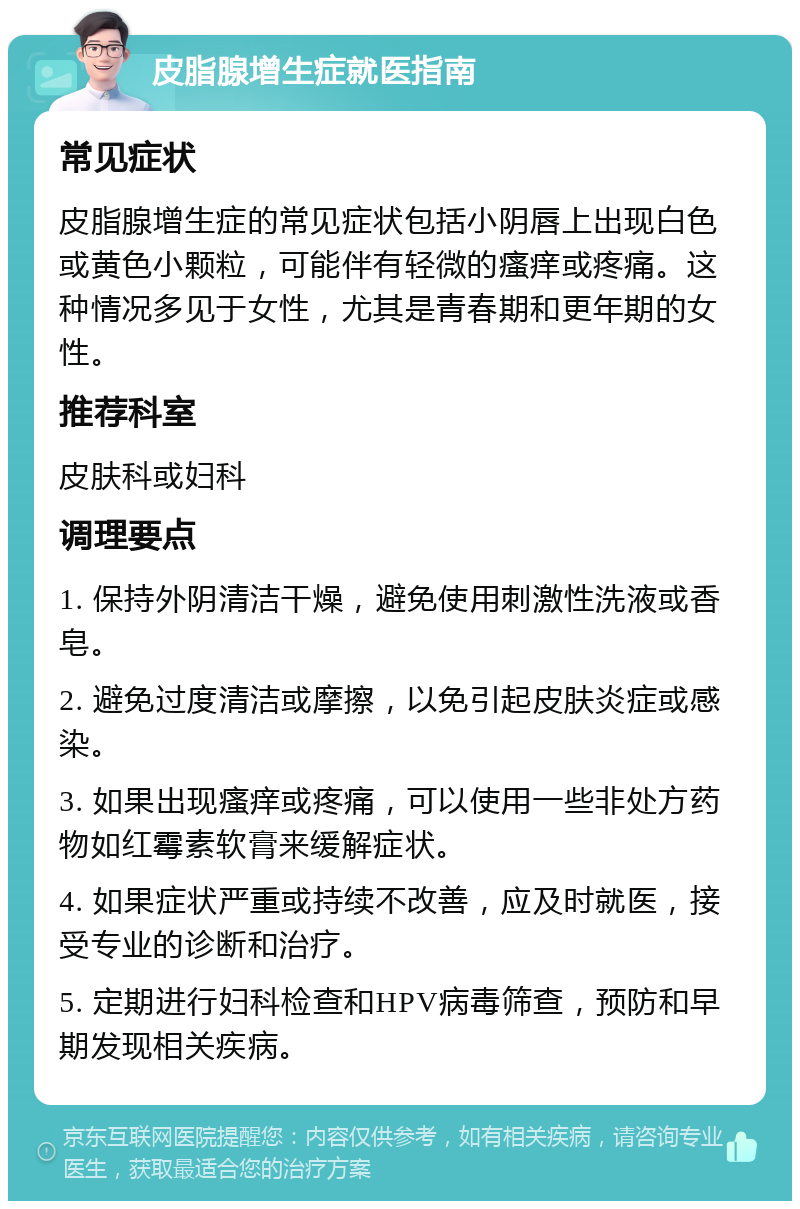 皮脂腺增生症就医指南 常见症状 皮脂腺增生症的常见症状包括小阴唇上出现白色或黄色小颗粒，可能伴有轻微的瘙痒或疼痛。这种情况多见于女性，尤其是青春期和更年期的女性。 推荐科室 皮肤科或妇科 调理要点 1. 保持外阴清洁干燥，避免使用刺激性洗液或香皂。 2. 避免过度清洁或摩擦，以免引起皮肤炎症或感染。 3. 如果出现瘙痒或疼痛，可以使用一些非处方药物如红霉素软膏来缓解症状。 4. 如果症状严重或持续不改善，应及时就医，接受专业的诊断和治疗。 5. 定期进行妇科检查和HPV病毒筛查，预防和早期发现相关疾病。