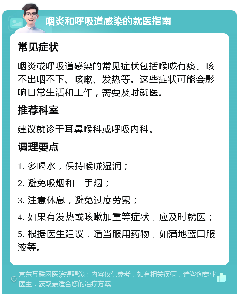 咽炎和呼吸道感染的就医指南 常见症状 咽炎或呼吸道感染的常见症状包括喉咙有痰、咳不出咽不下、咳嗽、发热等。这些症状可能会影响日常生活和工作，需要及时就医。 推荐科室 建议就诊于耳鼻喉科或呼吸内科。 调理要点 1. 多喝水，保持喉咙湿润； 2. 避免吸烟和二手烟； 3. 注意休息，避免过度劳累； 4. 如果有发热或咳嗽加重等症状，应及时就医； 5. 根据医生建议，适当服用药物，如蒲地蓝口服液等。