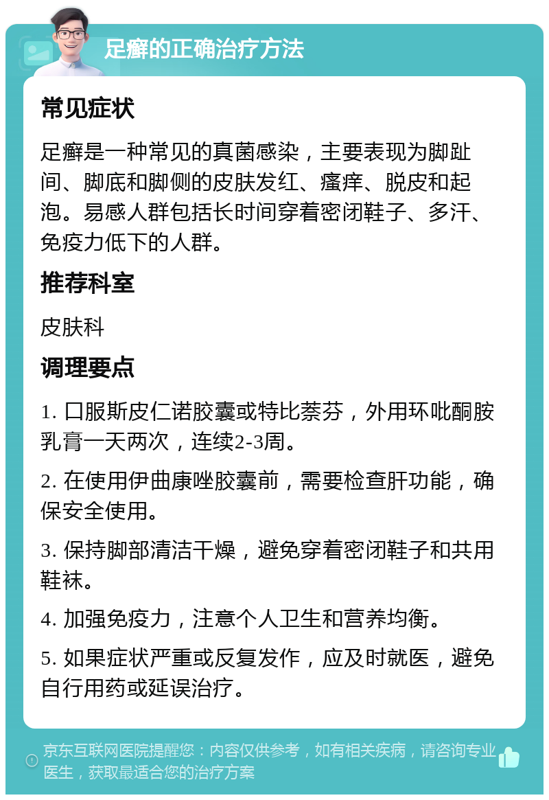 足癣的正确治疗方法 常见症状 足癣是一种常见的真菌感染，主要表现为脚趾间、脚底和脚侧的皮肤发红、瘙痒、脱皮和起泡。易感人群包括长时间穿着密闭鞋子、多汗、免疫力低下的人群。 推荐科室 皮肤科 调理要点 1. 口服斯皮仁诺胶囊或特比萘芬，外用环吡酮胺乳膏一天两次，连续2-3周。 2. 在使用伊曲康唑胶囊前，需要检查肝功能，确保安全使用。 3. 保持脚部清洁干燥，避免穿着密闭鞋子和共用鞋袜。 4. 加强免疫力，注意个人卫生和营养均衡。 5. 如果症状严重或反复发作，应及时就医，避免自行用药或延误治疗。