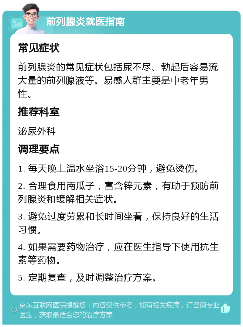 前列腺炎就医指南 常见症状 前列腺炎的常见症状包括尿不尽、勃起后容易流大量的前列腺液等。易感人群主要是中老年男性。 推荐科室 泌尿外科 调理要点 1. 每天晚上温水坐浴15-20分钟，避免烫伤。 2. 合理食用南瓜子，富含锌元素，有助于预防前列腺炎和缓解相关症状。 3. 避免过度劳累和长时间坐着，保持良好的生活习惯。 4. 如果需要药物治疗，应在医生指导下使用抗生素等药物。 5. 定期复查，及时调整治疗方案。