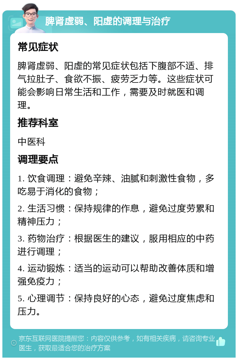 脾肾虚弱、阳虚的调理与治疗 常见症状 脾肾虚弱、阳虚的常见症状包括下腹部不适、排气拉肚子、食欲不振、疲劳乏力等。这些症状可能会影响日常生活和工作，需要及时就医和调理。 推荐科室 中医科 调理要点 1. 饮食调理：避免辛辣、油腻和刺激性食物，多吃易于消化的食物； 2. 生活习惯：保持规律的作息，避免过度劳累和精神压力； 3. 药物治疗：根据医生的建议，服用相应的中药进行调理； 4. 运动锻炼：适当的运动可以帮助改善体质和增强免疫力； 5. 心理调节：保持良好的心态，避免过度焦虑和压力。