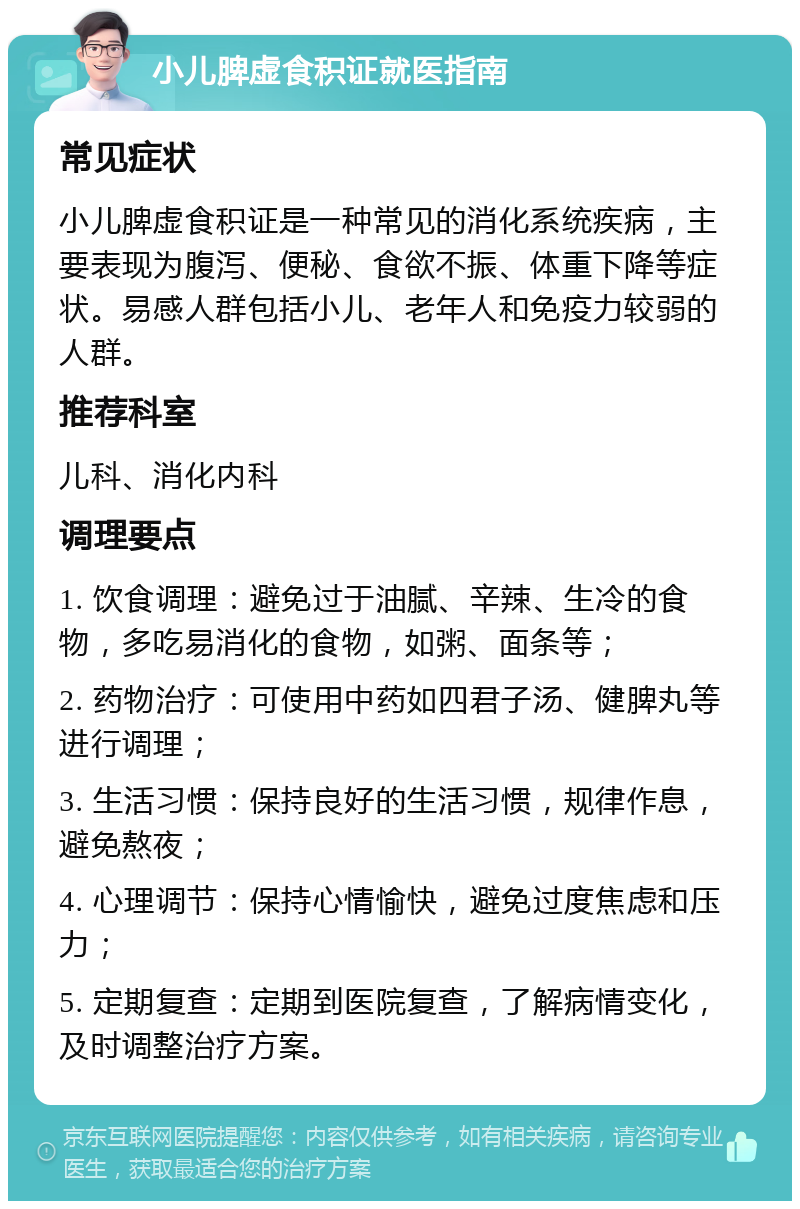 小儿脾虚食积证就医指南 常见症状 小儿脾虚食积证是一种常见的消化系统疾病，主要表现为腹泻、便秘、食欲不振、体重下降等症状。易感人群包括小儿、老年人和免疫力较弱的人群。 推荐科室 儿科、消化内科 调理要点 1. 饮食调理：避免过于油腻、辛辣、生冷的食物，多吃易消化的食物，如粥、面条等； 2. 药物治疗：可使用中药如四君子汤、健脾丸等进行调理； 3. 生活习惯：保持良好的生活习惯，规律作息，避免熬夜； 4. 心理调节：保持心情愉快，避免过度焦虑和压力； 5. 定期复查：定期到医院复查，了解病情变化，及时调整治疗方案。