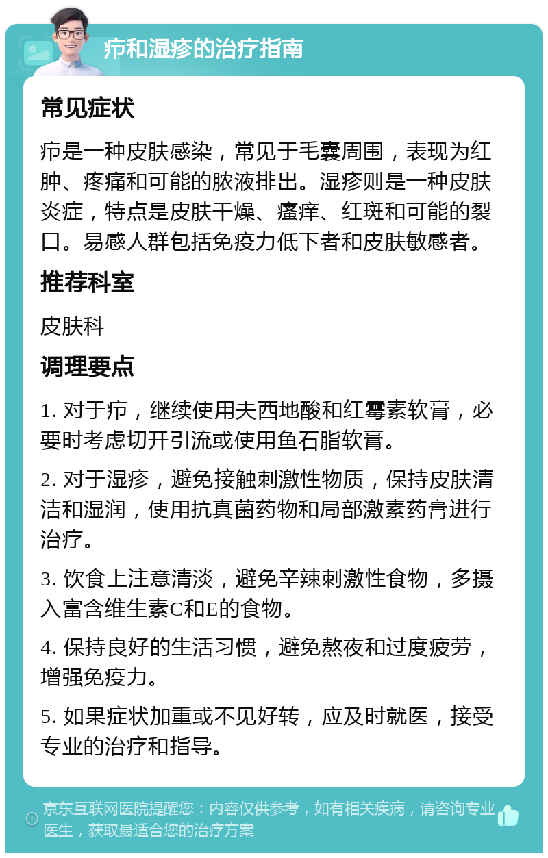 疖和湿疹的治疗指南 常见症状 疖是一种皮肤感染，常见于毛囊周围，表现为红肿、疼痛和可能的脓液排出。湿疹则是一种皮肤炎症，特点是皮肤干燥、瘙痒、红斑和可能的裂口。易感人群包括免疫力低下者和皮肤敏感者。 推荐科室 皮肤科 调理要点 1. 对于疖，继续使用夫西地酸和红霉素软膏，必要时考虑切开引流或使用鱼石脂软膏。 2. 对于湿疹，避免接触刺激性物质，保持皮肤清洁和湿润，使用抗真菌药物和局部激素药膏进行治疗。 3. 饮食上注意清淡，避免辛辣刺激性食物，多摄入富含维生素C和E的食物。 4. 保持良好的生活习惯，避免熬夜和过度疲劳，增强免疫力。 5. 如果症状加重或不见好转，应及时就医，接受专业的治疗和指导。