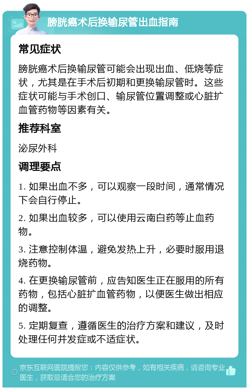 膀胱癌术后换输尿管出血指南 常见症状 膀胱癌术后换输尿管可能会出现出血、低烧等症状，尤其是在手术后初期和更换输尿管时。这些症状可能与手术创口、输尿管位置调整或心脏扩血管药物等因素有关。 推荐科室 泌尿外科 调理要点 1. 如果出血不多，可以观察一段时间，通常情况下会自行停止。 2. 如果出血较多，可以使用云南白药等止血药物。 3. 注意控制体温，避免发热上升，必要时服用退烧药物。 4. 在更换输尿管前，应告知医生正在服用的所有药物，包括心脏扩血管药物，以便医生做出相应的调整。 5. 定期复查，遵循医生的治疗方案和建议，及时处理任何并发症或不适症状。