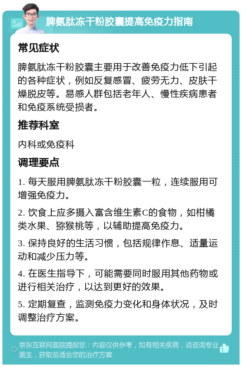 脾氨肽冻干粉胶囊提高免疫力指南 常见症状 脾氨肽冻干粉胶囊主要用于改善免疫力低下引起的各种症状，例如反复感冒、疲劳无力、皮肤干燥脱皮等。易感人群包括老年人、慢性疾病患者和免疫系统受损者。 推荐科室 内科或免疫科 调理要点 1. 每天服用脾氨肽冻干粉胶囊一粒，连续服用可增强免疫力。 2. 饮食上应多摄入富含维生素C的食物，如柑橘类水果、猕猴桃等，以辅助提高免疫力。 3. 保持良好的生活习惯，包括规律作息、适量运动和减少压力等。 4. 在医生指导下，可能需要同时服用其他药物或进行相关治疗，以达到更好的效果。 5. 定期复查，监测免疫力变化和身体状况，及时调整治疗方案。