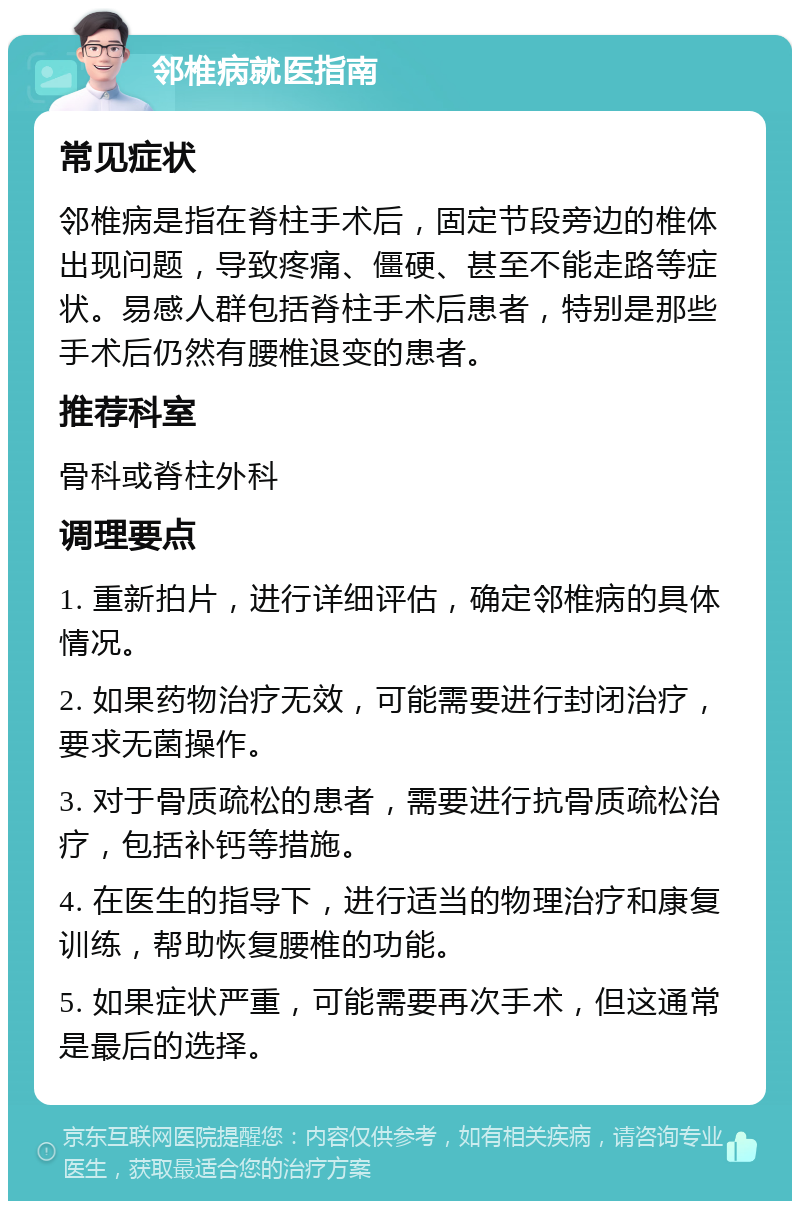 邻椎病就医指南 常见症状 邻椎病是指在脊柱手术后，固定节段旁边的椎体出现问题，导致疼痛、僵硬、甚至不能走路等症状。易感人群包括脊柱手术后患者，特别是那些手术后仍然有腰椎退变的患者。 推荐科室 骨科或脊柱外科 调理要点 1. 重新拍片，进行详细评估，确定邻椎病的具体情况。 2. 如果药物治疗无效，可能需要进行封闭治疗，要求无菌操作。 3. 对于骨质疏松的患者，需要进行抗骨质疏松治疗，包括补钙等措施。 4. 在医生的指导下，进行适当的物理治疗和康复训练，帮助恢复腰椎的功能。 5. 如果症状严重，可能需要再次手术，但这通常是最后的选择。