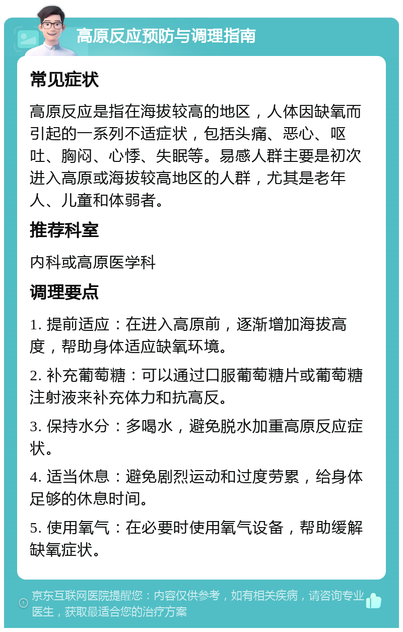 高原反应预防与调理指南 常见症状 高原反应是指在海拔较高的地区，人体因缺氧而引起的一系列不适症状，包括头痛、恶心、呕吐、胸闷、心悸、失眠等。易感人群主要是初次进入高原或海拔较高地区的人群，尤其是老年人、儿童和体弱者。 推荐科室 内科或高原医学科 调理要点 1. 提前适应：在进入高原前，逐渐增加海拔高度，帮助身体适应缺氧环境。 2. 补充葡萄糖：可以通过口服葡萄糖片或葡萄糖注射液来补充体力和抗高反。 3. 保持水分：多喝水，避免脱水加重高原反应症状。 4. 适当休息：避免剧烈运动和过度劳累，给身体足够的休息时间。 5. 使用氧气：在必要时使用氧气设备，帮助缓解缺氧症状。