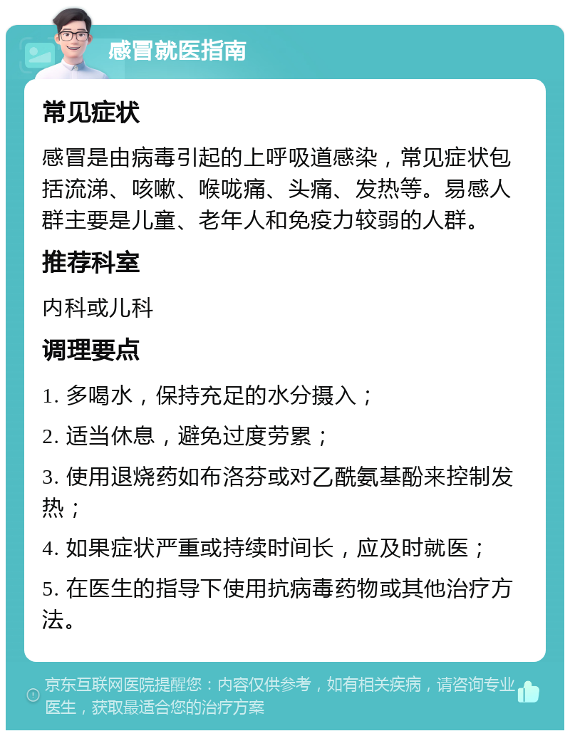 感冒就医指南 常见症状 感冒是由病毒引起的上呼吸道感染，常见症状包括流涕、咳嗽、喉咙痛、头痛、发热等。易感人群主要是儿童、老年人和免疫力较弱的人群。 推荐科室 内科或儿科 调理要点 1. 多喝水，保持充足的水分摄入； 2. 适当休息，避免过度劳累； 3. 使用退烧药如布洛芬或对乙酰氨基酚来控制发热； 4. 如果症状严重或持续时间长，应及时就医； 5. 在医生的指导下使用抗病毒药物或其他治疗方法。