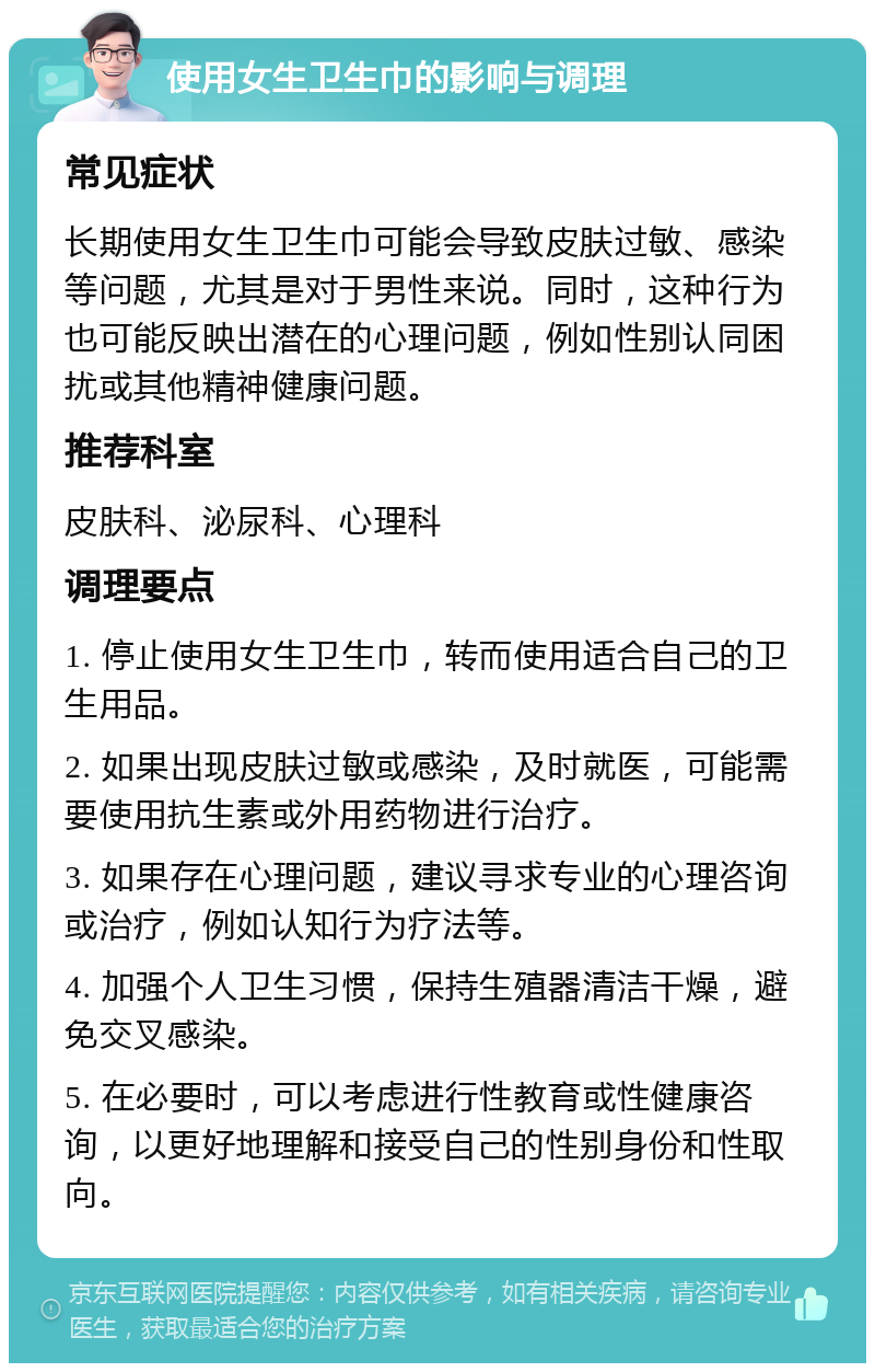 使用女生卫生巾的影响与调理 常见症状 长期使用女生卫生巾可能会导致皮肤过敏、感染等问题，尤其是对于男性来说。同时，这种行为也可能反映出潜在的心理问题，例如性别认同困扰或其他精神健康问题。 推荐科室 皮肤科、泌尿科、心理科 调理要点 1. 停止使用女生卫生巾，转而使用适合自己的卫生用品。 2. 如果出现皮肤过敏或感染，及时就医，可能需要使用抗生素或外用药物进行治疗。 3. 如果存在心理问题，建议寻求专业的心理咨询或治疗，例如认知行为疗法等。 4. 加强个人卫生习惯，保持生殖器清洁干燥，避免交叉感染。 5. 在必要时，可以考虑进行性教育或性健康咨询，以更好地理解和接受自己的性别身份和性取向。