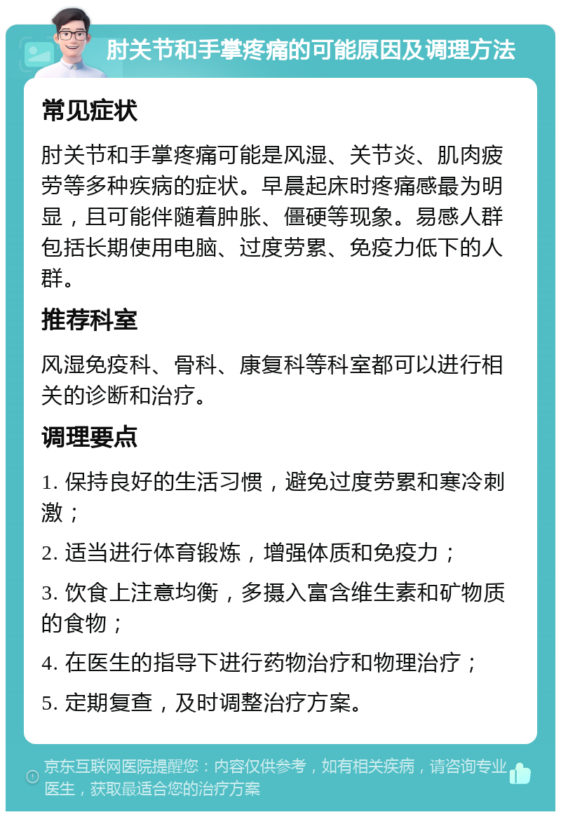 肘关节和手掌疼痛的可能原因及调理方法 常见症状 肘关节和手掌疼痛可能是风湿、关节炎、肌肉疲劳等多种疾病的症状。早晨起床时疼痛感最为明显，且可能伴随着肿胀、僵硬等现象。易感人群包括长期使用电脑、过度劳累、免疫力低下的人群。 推荐科室 风湿免疫科、骨科、康复科等科室都可以进行相关的诊断和治疗。 调理要点 1. 保持良好的生活习惯，避免过度劳累和寒冷刺激； 2. 适当进行体育锻炼，增强体质和免疫力； 3. 饮食上注意均衡，多摄入富含维生素和矿物质的食物； 4. 在医生的指导下进行药物治疗和物理治疗； 5. 定期复查，及时调整治疗方案。