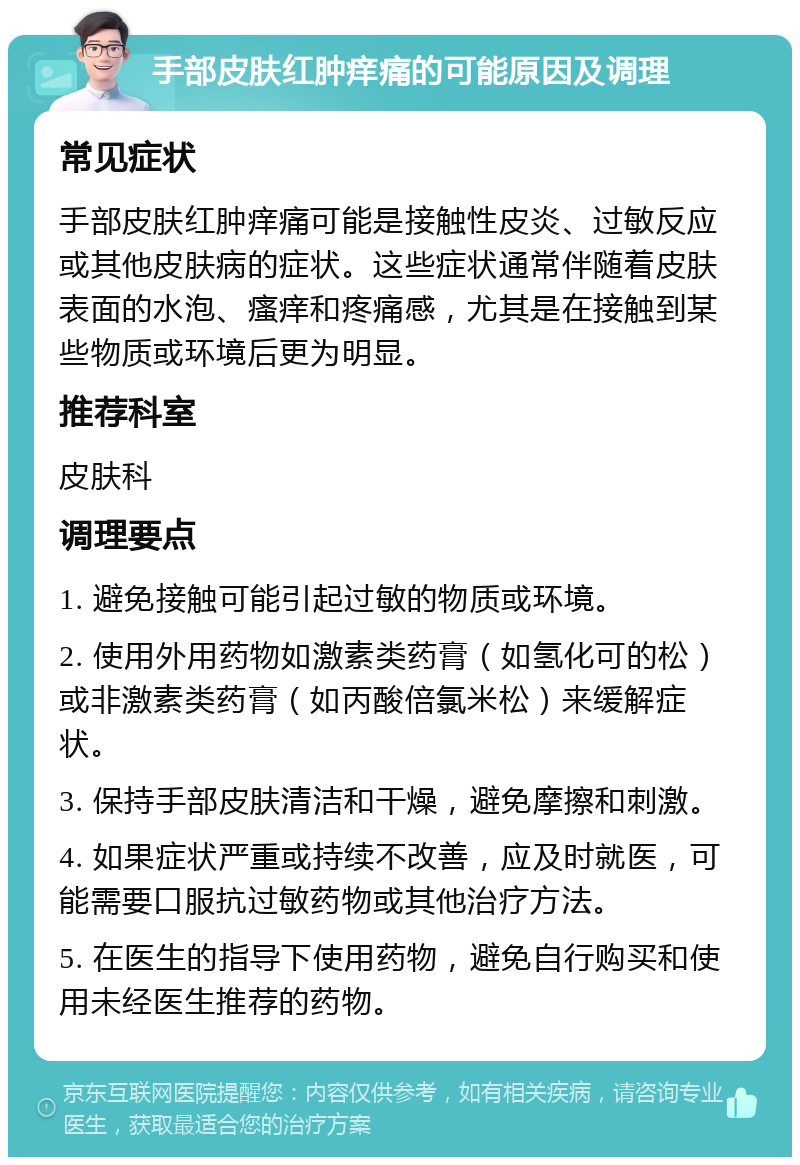 手部皮肤红肿痒痛的可能原因及调理 常见症状 手部皮肤红肿痒痛可能是接触性皮炎、过敏反应或其他皮肤病的症状。这些症状通常伴随着皮肤表面的水泡、瘙痒和疼痛感，尤其是在接触到某些物质或环境后更为明显。 推荐科室 皮肤科 调理要点 1. 避免接触可能引起过敏的物质或环境。 2. 使用外用药物如激素类药膏（如氢化可的松）或非激素类药膏（如丙酸倍氯米松）来缓解症状。 3. 保持手部皮肤清洁和干燥，避免摩擦和刺激。 4. 如果症状严重或持续不改善，应及时就医，可能需要口服抗过敏药物或其他治疗方法。 5. 在医生的指导下使用药物，避免自行购买和使用未经医生推荐的药物。