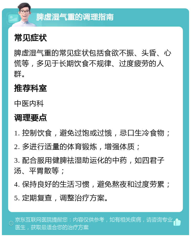 脾虚湿气重的调理指南 常见症状 脾虚湿气重的常见症状包括食欲不振、头昏、心慌等，多见于长期饮食不规律、过度疲劳的人群。 推荐科室 中医内科 调理要点 1. 控制饮食，避免过饱或过饿，忌口生冷食物； 2. 多进行适量的体育锻炼，增强体质； 3. 配合服用健脾祛湿助运化的中药，如四君子汤、平胃散等； 4. 保持良好的生活习惯，避免熬夜和过度劳累； 5. 定期复查，调整治疗方案。