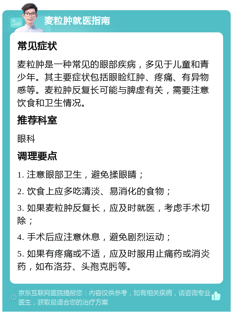 麦粒肿就医指南 常见症状 麦粒肿是一种常见的眼部疾病，多见于儿童和青少年。其主要症状包括眼睑红肿、疼痛、有异物感等。麦粒肿反复长可能与脾虚有关，需要注意饮食和卫生情况。 推荐科室 眼科 调理要点 1. 注意眼部卫生，避免揉眼睛； 2. 饮食上应多吃清淡、易消化的食物； 3. 如果麦粒肿反复长，应及时就医，考虑手术切除； 4. 手术后应注意休息，避免剧烈运动； 5. 如果有疼痛或不适，应及时服用止痛药或消炎药，如布洛芬、头孢克肟等。