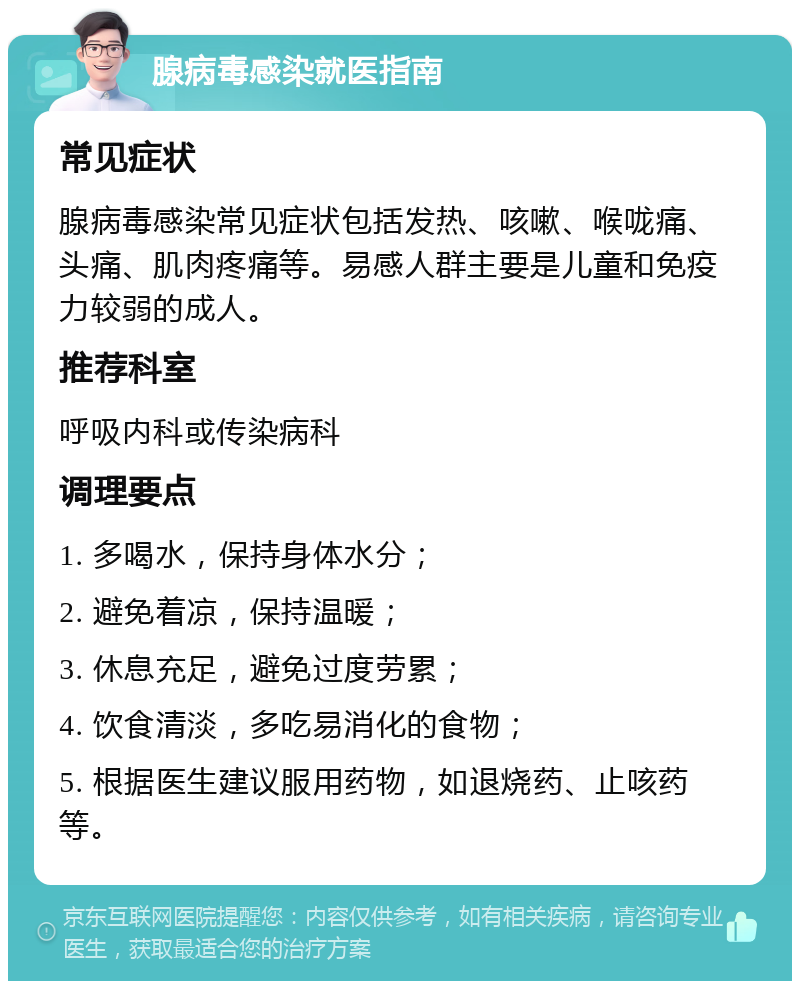 腺病毒感染就医指南 常见症状 腺病毒感染常见症状包括发热、咳嗽、喉咙痛、头痛、肌肉疼痛等。易感人群主要是儿童和免疫力较弱的成人。 推荐科室 呼吸内科或传染病科 调理要点 1. 多喝水，保持身体水分； 2. 避免着凉，保持温暖； 3. 休息充足，避免过度劳累； 4. 饮食清淡，多吃易消化的食物； 5. 根据医生建议服用药物，如退烧药、止咳药等。