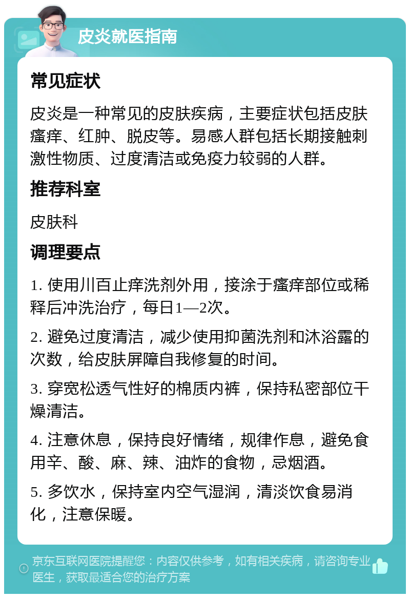 皮炎就医指南 常见症状 皮炎是一种常见的皮肤疾病，主要症状包括皮肤瘙痒、红肿、脱皮等。易感人群包括长期接触刺激性物质、过度清洁或免疫力较弱的人群。 推荐科室 皮肤科 调理要点 1. 使用川百止痒洗剂外用，接涂于瘙痒部位或稀释后冲洗治疗，每日1—2次。 2. 避免过度清洁，减少使用抑菌洗剂和沐浴露的次数，给皮肤屏障自我修复的时间。 3. 穿宽松透气性好的棉质内裤，保持私密部位干燥清洁。 4. 注意休息，保持良好情绪，规律作息，避免食用辛、酸、麻、辣、油炸的食物，忌烟酒。 5. 多饮水，保持室内空气湿润，清淡饮食易消化，注意保暖。