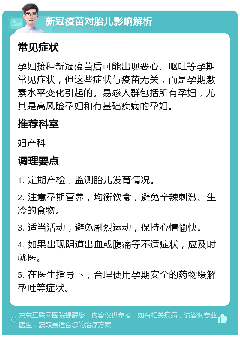 新冠疫苗对胎儿影响解析 常见症状 孕妇接种新冠疫苗后可能出现恶心、呕吐等孕期常见症状，但这些症状与疫苗无关，而是孕期激素水平变化引起的。易感人群包括所有孕妇，尤其是高风险孕妇和有基础疾病的孕妇。 推荐科室 妇产科 调理要点 1. 定期产检，监测胎儿发育情况。 2. 注意孕期营养，均衡饮食，避免辛辣刺激、生冷的食物。 3. 适当活动，避免剧烈运动，保持心情愉快。 4. 如果出现阴道出血或腹痛等不适症状，应及时就医。 5. 在医生指导下，合理使用孕期安全的药物缓解孕吐等症状。