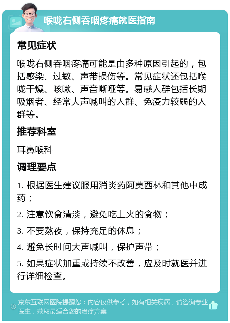 喉咙右侧吞咽疼痛就医指南 常见症状 喉咙右侧吞咽疼痛可能是由多种原因引起的，包括感染、过敏、声带损伤等。常见症状还包括喉咙干燥、咳嗽、声音嘶哑等。易感人群包括长期吸烟者、经常大声喊叫的人群、免疫力较弱的人群等。 推荐科室 耳鼻喉科 调理要点 1. 根据医生建议服用消炎药阿莫西林和其他中成药； 2. 注意饮食清淡，避免吃上火的食物； 3. 不要熬夜，保持充足的休息； 4. 避免长时间大声喊叫，保护声带； 5. 如果症状加重或持续不改善，应及时就医并进行详细检查。