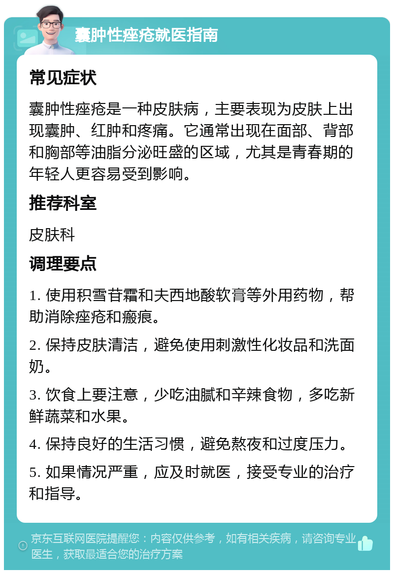 囊肿性痤疮就医指南 常见症状 囊肿性痤疮是一种皮肤病，主要表现为皮肤上出现囊肿、红肿和疼痛。它通常出现在面部、背部和胸部等油脂分泌旺盛的区域，尤其是青春期的年轻人更容易受到影响。 推荐科室 皮肤科 调理要点 1. 使用积雪苷霜和夫西地酸软膏等外用药物，帮助消除痤疮和瘢痕。 2. 保持皮肤清洁，避免使用刺激性化妆品和洗面奶。 3. 饮食上要注意，少吃油腻和辛辣食物，多吃新鲜蔬菜和水果。 4. 保持良好的生活习惯，避免熬夜和过度压力。 5. 如果情况严重，应及时就医，接受专业的治疗和指导。