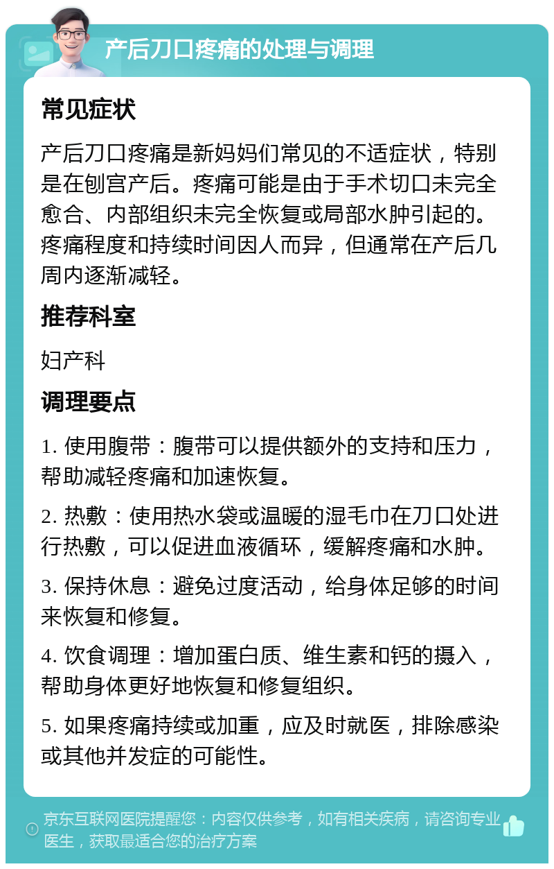 产后刀口疼痛的处理与调理 常见症状 产后刀口疼痛是新妈妈们常见的不适症状，特别是在刨宫产后。疼痛可能是由于手术切口未完全愈合、内部组织未完全恢复或局部水肿引起的。疼痛程度和持续时间因人而异，但通常在产后几周内逐渐减轻。 推荐科室 妇产科 调理要点 1. 使用腹带：腹带可以提供额外的支持和压力，帮助减轻疼痛和加速恢复。 2. 热敷：使用热水袋或温暖的湿毛巾在刀口处进行热敷，可以促进血液循环，缓解疼痛和水肿。 3. 保持休息：避免过度活动，给身体足够的时间来恢复和修复。 4. 饮食调理：增加蛋白质、维生素和钙的摄入，帮助身体更好地恢复和修复组织。 5. 如果疼痛持续或加重，应及时就医，排除感染或其他并发症的可能性。