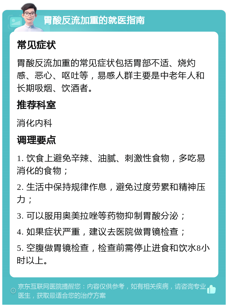 胃酸反流加重的就医指南 常见症状 胃酸反流加重的常见症状包括胃部不适、烧灼感、恶心、呕吐等，易感人群主要是中老年人和长期吸烟、饮酒者。 推荐科室 消化内科 调理要点 1. 饮食上避免辛辣、油腻、刺激性食物，多吃易消化的食物； 2. 生活中保持规律作息，避免过度劳累和精神压力； 3. 可以服用奥美拉唑等药物抑制胃酸分泌； 4. 如果症状严重，建议去医院做胃镜检查； 5. 空腹做胃镜检查，检查前需停止进食和饮水8小时以上。