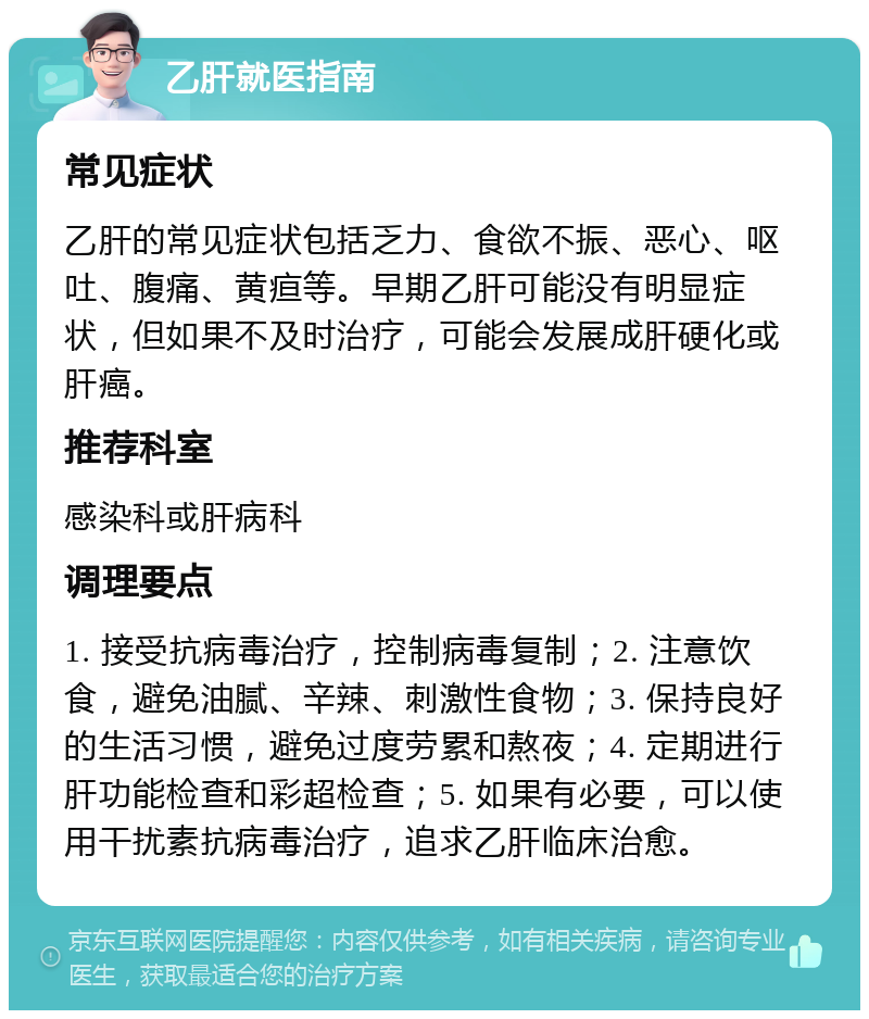 乙肝就医指南 常见症状 乙肝的常见症状包括乏力、食欲不振、恶心、呕吐、腹痛、黄疸等。早期乙肝可能没有明显症状，但如果不及时治疗，可能会发展成肝硬化或肝癌。 推荐科室 感染科或肝病科 调理要点 1. 接受抗病毒治疗，控制病毒复制；2. 注意饮食，避免油腻、辛辣、刺激性食物；3. 保持良好的生活习惯，避免过度劳累和熬夜；4. 定期进行肝功能检查和彩超检查；5. 如果有必要，可以使用干扰素抗病毒治疗，追求乙肝临床治愈。