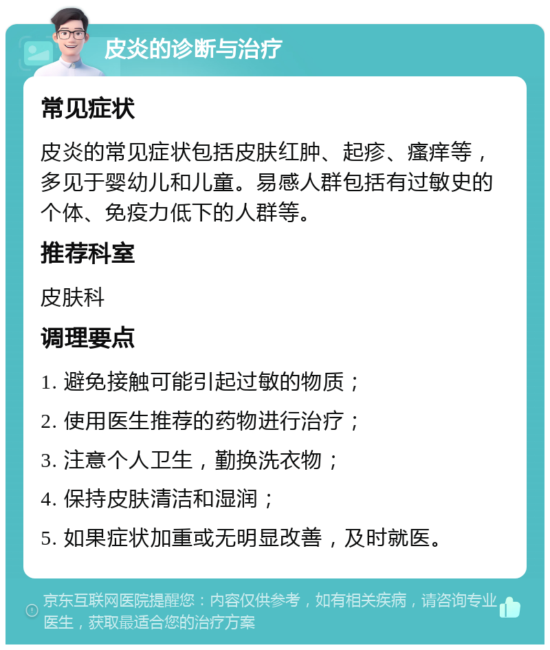 皮炎的诊断与治疗 常见症状 皮炎的常见症状包括皮肤红肿、起疹、瘙痒等，多见于婴幼儿和儿童。易感人群包括有过敏史的个体、免疫力低下的人群等。 推荐科室 皮肤科 调理要点 1. 避免接触可能引起过敏的物质； 2. 使用医生推荐的药物进行治疗； 3. 注意个人卫生，勤换洗衣物； 4. 保持皮肤清洁和湿润； 5. 如果症状加重或无明显改善，及时就医。