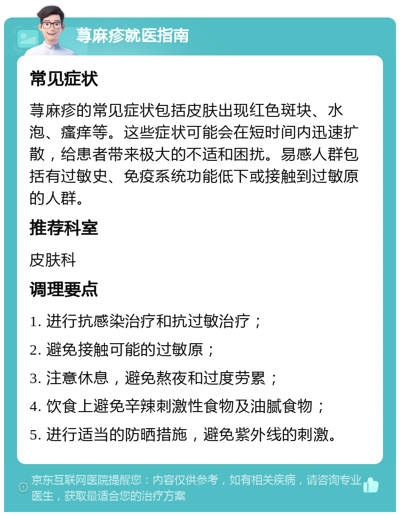 荨麻疹就医指南 常见症状 荨麻疹的常见症状包括皮肤出现红色斑块、水泡、瘙痒等。这些症状可能会在短时间内迅速扩散，给患者带来极大的不适和困扰。易感人群包括有过敏史、免疫系统功能低下或接触到过敏原的人群。 推荐科室 皮肤科 调理要点 1. 进行抗感染治疗和抗过敏治疗； 2. 避免接触可能的过敏原； 3. 注意休息，避免熬夜和过度劳累； 4. 饮食上避免辛辣刺激性食物及油腻食物； 5. 进行适当的防晒措施，避免紫外线的刺激。