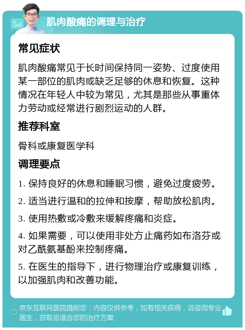 肌肉酸痛的调理与治疗 常见症状 肌肉酸痛常见于长时间保持同一姿势、过度使用某一部位的肌肉或缺乏足够的休息和恢复。这种情况在年轻人中较为常见，尤其是那些从事重体力劳动或经常进行剧烈运动的人群。 推荐科室 骨科或康复医学科 调理要点 1. 保持良好的休息和睡眠习惯，避免过度疲劳。 2. 适当进行温和的拉伸和按摩，帮助放松肌肉。 3. 使用热敷或冷敷来缓解疼痛和炎症。 4. 如果需要，可以使用非处方止痛药如布洛芬或对乙酰氨基酚来控制疼痛。 5. 在医生的指导下，进行物理治疗或康复训练，以加强肌肉和改善功能。