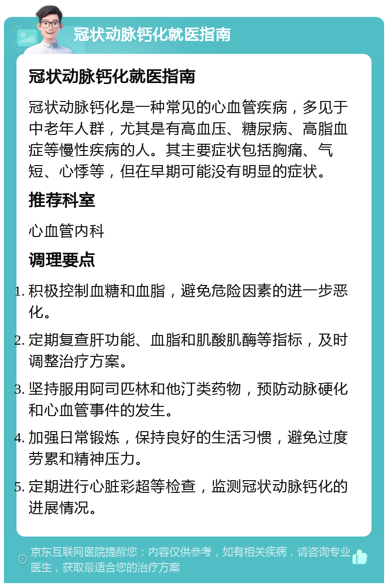 冠状动脉钙化就医指南 冠状动脉钙化就医指南 冠状动脉钙化是一种常见的心血管疾病，多见于中老年人群，尤其是有高血压、糖尿病、高脂血症等慢性疾病的人。其主要症状包括胸痛、气短、心悸等，但在早期可能没有明显的症状。 推荐科室 心血管内科 调理要点 积极控制血糖和血脂，避免危险因素的进一步恶化。 定期复查肝功能、血脂和肌酸肌酶等指标，及时调整治疗方案。 坚持服用阿司匹林和他汀类药物，预防动脉硬化和心血管事件的发生。 加强日常锻炼，保持良好的生活习惯，避免过度劳累和精神压力。 定期进行心脏彩超等检查，监测冠状动脉钙化的进展情况。