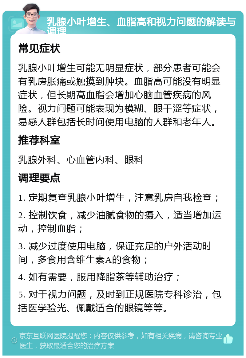 乳腺小叶增生、血脂高和视力问题的解读与调理 常见症状 乳腺小叶增生可能无明显症状，部分患者可能会有乳房胀痛或触摸到肿块。血脂高可能没有明显症状，但长期高血脂会增加心脑血管疾病的风险。视力问题可能表现为模糊、眼干涩等症状，易感人群包括长时间使用电脑的人群和老年人。 推荐科室 乳腺外科、心血管内科、眼科 调理要点 1. 定期复查乳腺小叶增生，注意乳房自我检查； 2. 控制饮食，减少油腻食物的摄入，适当增加运动，控制血脂； 3. 减少过度使用电脑，保证充足的户外活动时间，多食用含维生素A的食物； 4. 如有需要，服用降脂茶等辅助治疗； 5. 对于视力问题，及时到正规医院专科诊治，包括医学验光、佩戴适合的眼镜等等。