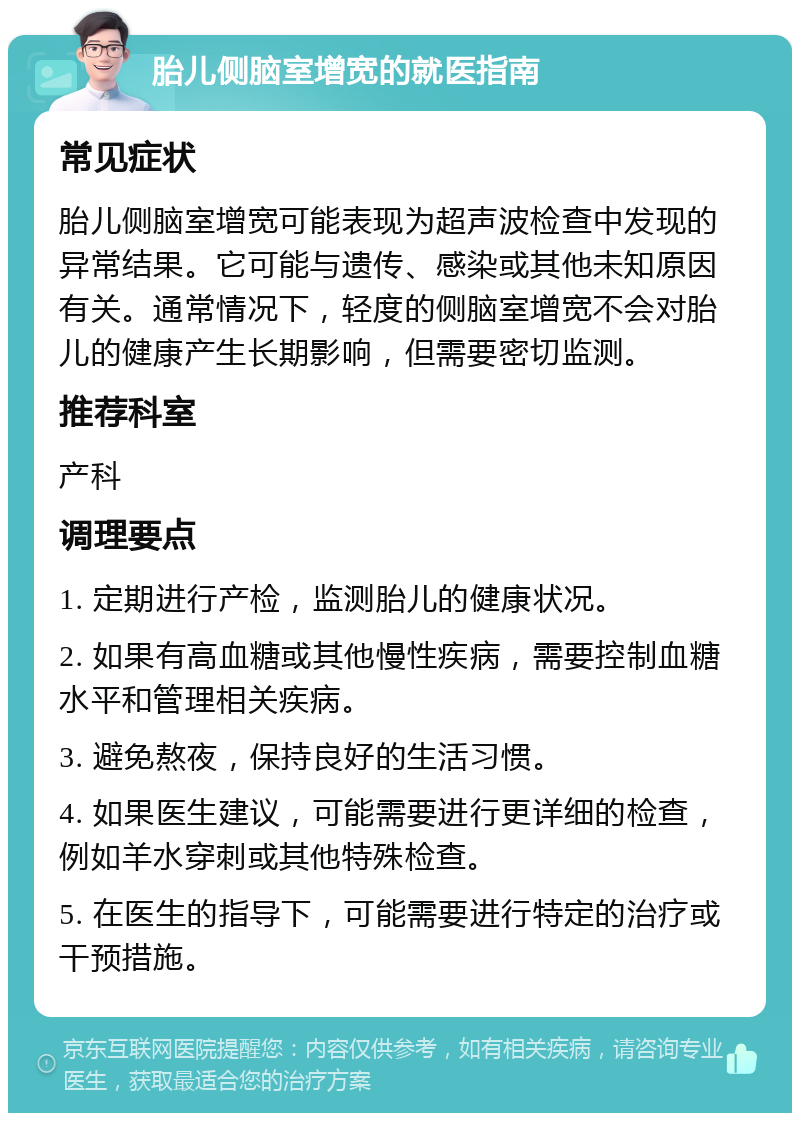 胎儿侧脑室增宽的就医指南 常见症状 胎儿侧脑室增宽可能表现为超声波检查中发现的异常结果。它可能与遗传、感染或其他未知原因有关。通常情况下，轻度的侧脑室增宽不会对胎儿的健康产生长期影响，但需要密切监测。 推荐科室 产科 调理要点 1. 定期进行产检，监测胎儿的健康状况。 2. 如果有高血糖或其他慢性疾病，需要控制血糖水平和管理相关疾病。 3. 避免熬夜，保持良好的生活习惯。 4. 如果医生建议，可能需要进行更详细的检查，例如羊水穿刺或其他特殊检查。 5. 在医生的指导下，可能需要进行特定的治疗或干预措施。