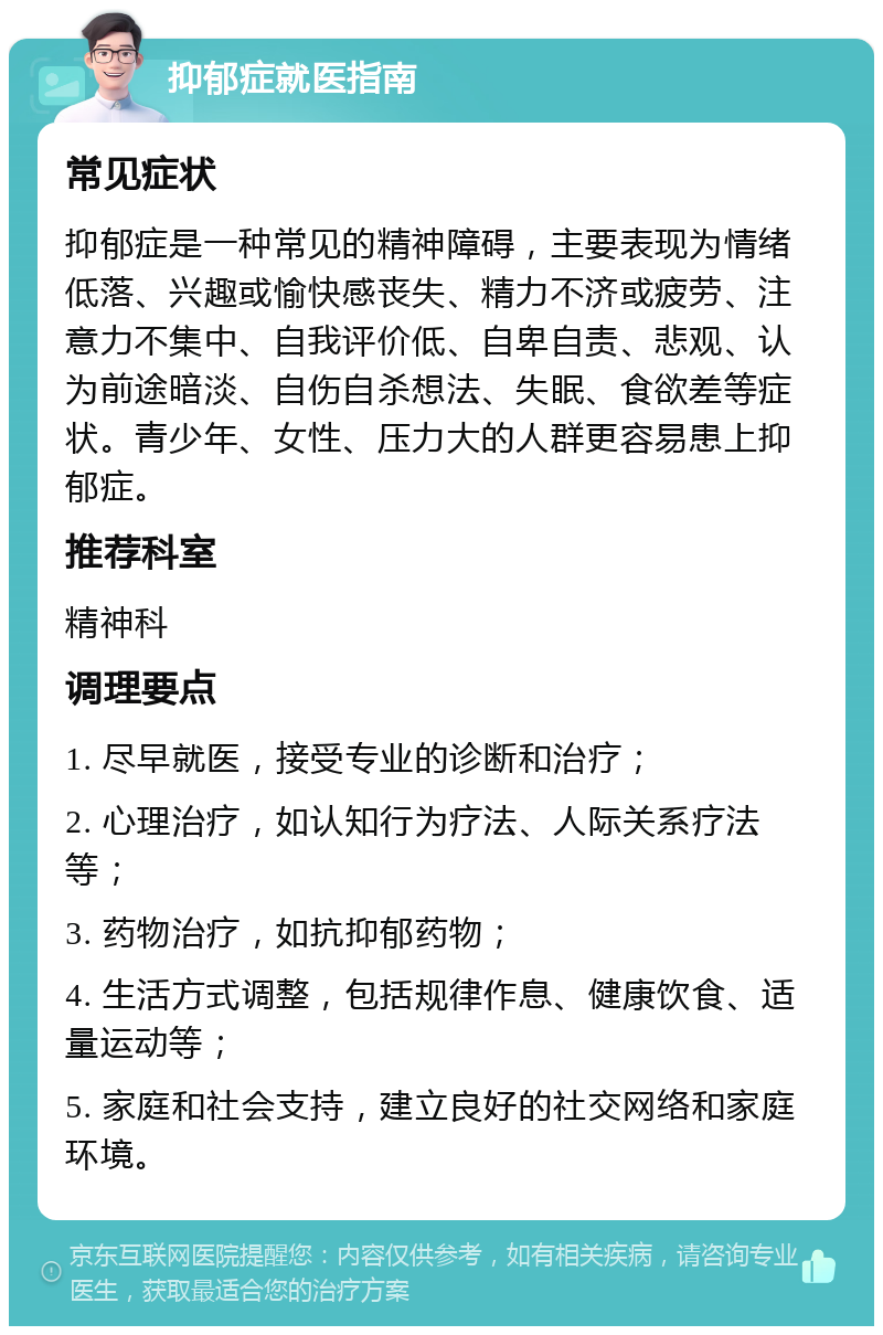 抑郁症就医指南 常见症状 抑郁症是一种常见的精神障碍，主要表现为情绪低落、兴趣或愉快感丧失、精力不济或疲劳、注意力不集中、自我评价低、自卑自责、悲观、认为前途暗淡、自伤自杀想法、失眠、食欲差等症状。青少年、女性、压力大的人群更容易患上抑郁症。 推荐科室 精神科 调理要点 1. 尽早就医，接受专业的诊断和治疗； 2. 心理治疗，如认知行为疗法、人际关系疗法等； 3. 药物治疗，如抗抑郁药物； 4. 生活方式调整，包括规律作息、健康饮食、适量运动等； 5. 家庭和社会支持，建立良好的社交网络和家庭环境。