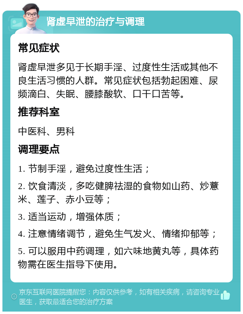 肾虚早泄的治疗与调理 常见症状 肾虚早泄多见于长期手淫、过度性生活或其他不良生活习惯的人群。常见症状包括勃起困难、尿频滴白、失眠、腰膝酸软、口干口苦等。 推荐科室 中医科、男科 调理要点 1. 节制手淫，避免过度性生活； 2. 饮食清淡，多吃健脾祛湿的食物如山药、炒薏米、莲子、赤小豆等； 3. 适当运动，增强体质； 4. 注意情绪调节，避免生气发火、情绪抑郁等； 5. 可以服用中药调理，如六味地黄丸等，具体药物需在医生指导下使用。