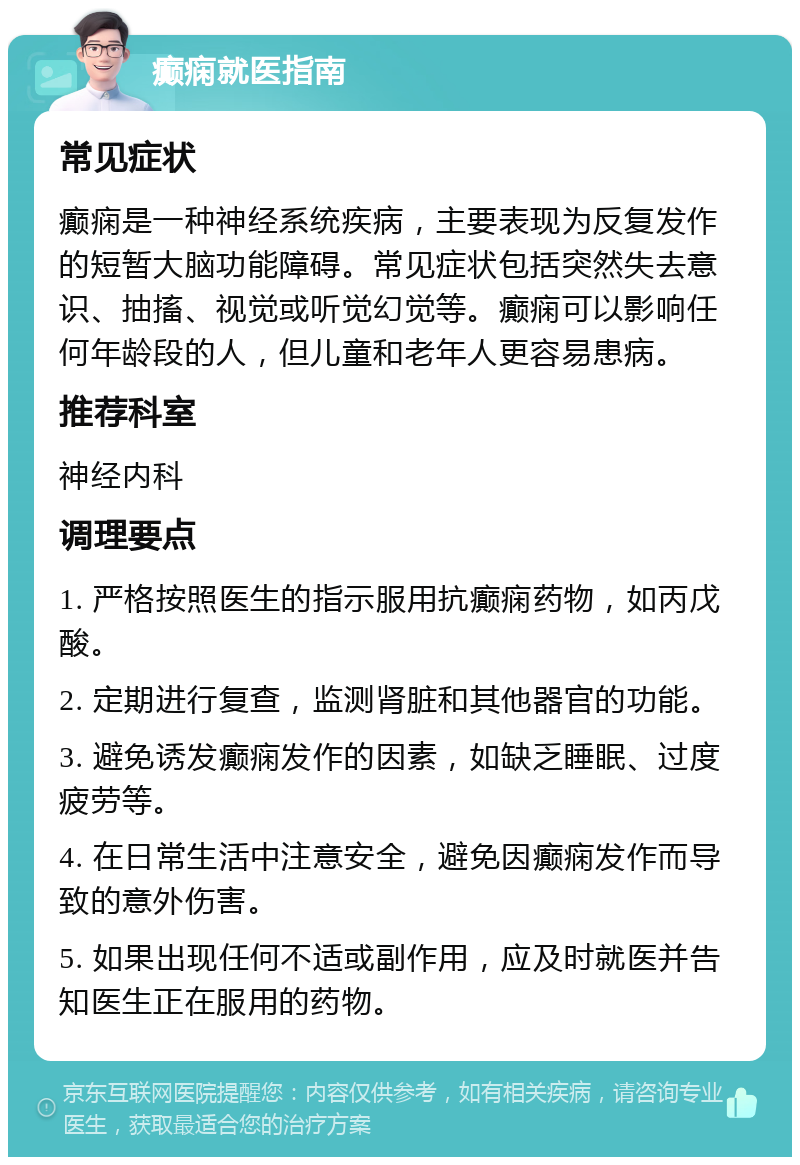 癫痫就医指南 常见症状 癫痫是一种神经系统疾病，主要表现为反复发作的短暂大脑功能障碍。常见症状包括突然失去意识、抽搐、视觉或听觉幻觉等。癫痫可以影响任何年龄段的人，但儿童和老年人更容易患病。 推荐科室 神经内科 调理要点 1. 严格按照医生的指示服用抗癫痫药物，如丙戊酸。 2. 定期进行复查，监测肾脏和其他器官的功能。 3. 避免诱发癫痫发作的因素，如缺乏睡眠、过度疲劳等。 4. 在日常生活中注意安全，避免因癫痫发作而导致的意外伤害。 5. 如果出现任何不适或副作用，应及时就医并告知医生正在服用的药物。