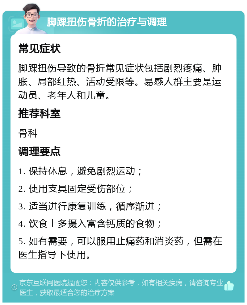 脚踝扭伤骨折的治疗与调理 常见症状 脚踝扭伤导致的骨折常见症状包括剧烈疼痛、肿胀、局部红热、活动受限等。易感人群主要是运动员、老年人和儿童。 推荐科室 骨科 调理要点 1. 保持休息，避免剧烈运动； 2. 使用支具固定受伤部位； 3. 适当进行康复训练，循序渐进； 4. 饮食上多摄入富含钙质的食物； 5. 如有需要，可以服用止痛药和消炎药，但需在医生指导下使用。