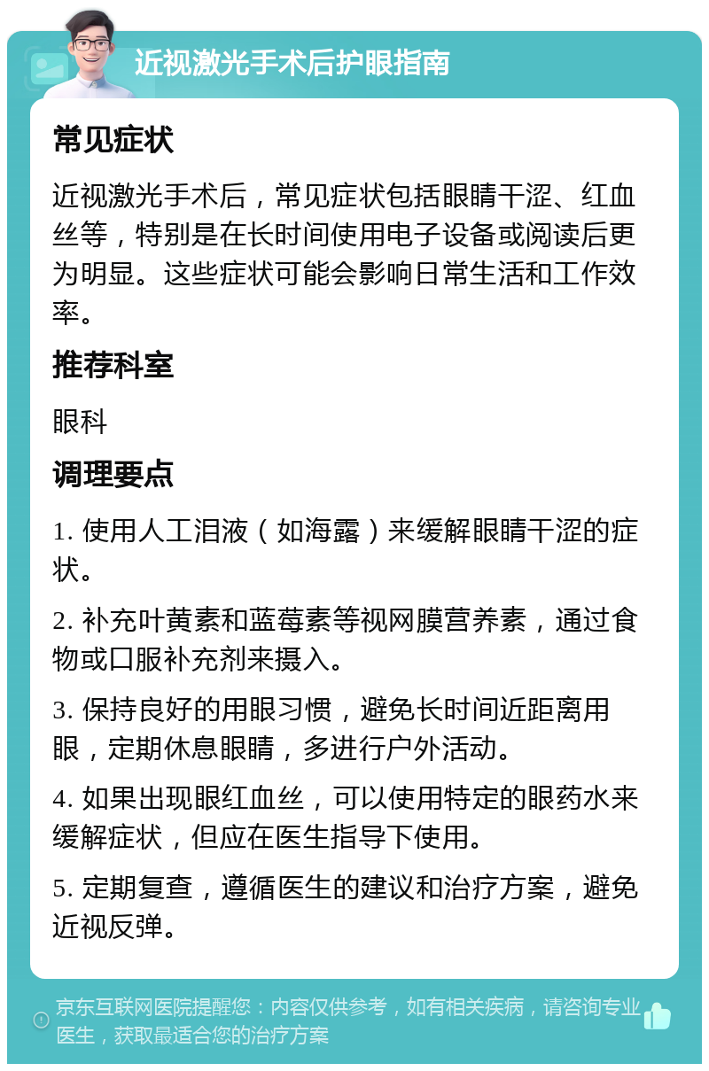 近视激光手术后护眼指南 常见症状 近视激光手术后，常见症状包括眼睛干涩、红血丝等，特别是在长时间使用电子设备或阅读后更为明显。这些症状可能会影响日常生活和工作效率。 推荐科室 眼科 调理要点 1. 使用人工泪液（如海露）来缓解眼睛干涩的症状。 2. 补充叶黄素和蓝莓素等视网膜营养素，通过食物或口服补充剂来摄入。 3. 保持良好的用眼习惯，避免长时间近距离用眼，定期休息眼睛，多进行户外活动。 4. 如果出现眼红血丝，可以使用特定的眼药水来缓解症状，但应在医生指导下使用。 5. 定期复查，遵循医生的建议和治疗方案，避免近视反弹。