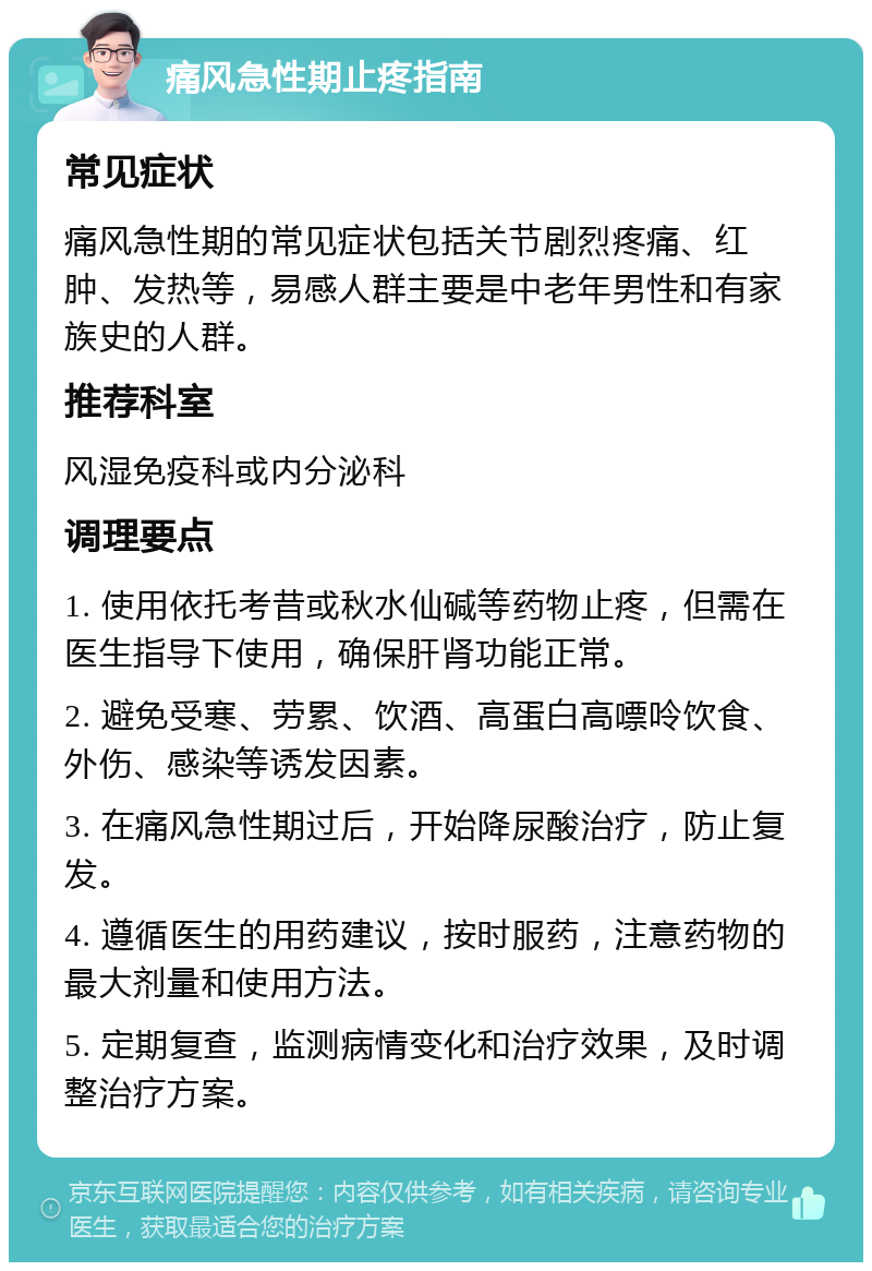 痛风急性期止疼指南 常见症状 痛风急性期的常见症状包括关节剧烈疼痛、红肿、发热等，易感人群主要是中老年男性和有家族史的人群。 推荐科室 风湿免疫科或内分泌科 调理要点 1. 使用依托考昔或秋水仙碱等药物止疼，但需在医生指导下使用，确保肝肾功能正常。 2. 避免受寒、劳累、饮酒、高蛋白高嘌呤饮食、外伤、感染等诱发因素。 3. 在痛风急性期过后，开始降尿酸治疗，防止复发。 4. 遵循医生的用药建议，按时服药，注意药物的最大剂量和使用方法。 5. 定期复查，监测病情变化和治疗效果，及时调整治疗方案。