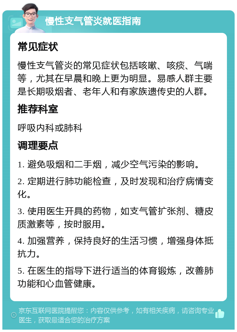 慢性支气管炎就医指南 常见症状 慢性支气管炎的常见症状包括咳嗽、咳痰、气喘等，尤其在早晨和晚上更为明显。易感人群主要是长期吸烟者、老年人和有家族遗传史的人群。 推荐科室 呼吸内科或肺科 调理要点 1. 避免吸烟和二手烟，减少空气污染的影响。 2. 定期进行肺功能检查，及时发现和治疗病情变化。 3. 使用医生开具的药物，如支气管扩张剂、糖皮质激素等，按时服用。 4. 加强营养，保持良好的生活习惯，增强身体抵抗力。 5. 在医生的指导下进行适当的体育锻炼，改善肺功能和心血管健康。