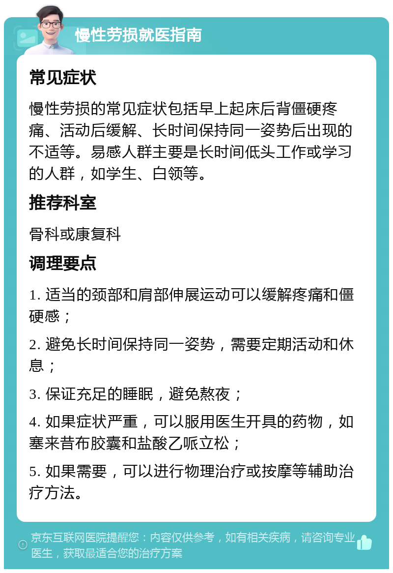 慢性劳损就医指南 常见症状 慢性劳损的常见症状包括早上起床后背僵硬疼痛、活动后缓解、长时间保持同一姿势后出现的不适等。易感人群主要是长时间低头工作或学习的人群，如学生、白领等。 推荐科室 骨科或康复科 调理要点 1. 适当的颈部和肩部伸展运动可以缓解疼痛和僵硬感； 2. 避免长时间保持同一姿势，需要定期活动和休息； 3. 保证充足的睡眠，避免熬夜； 4. 如果症状严重，可以服用医生开具的药物，如塞来昔布胶囊和盐酸乙哌立松； 5. 如果需要，可以进行物理治疗或按摩等辅助治疗方法。