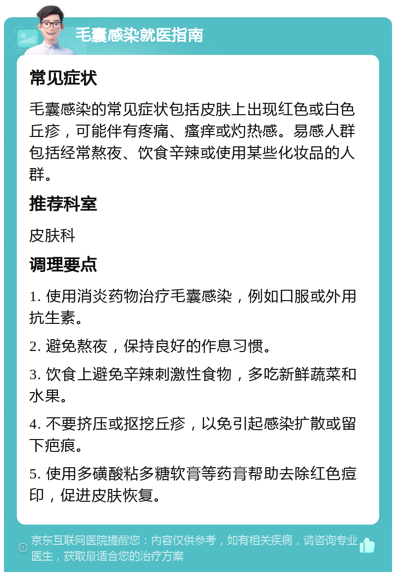 毛囊感染就医指南 常见症状 毛囊感染的常见症状包括皮肤上出现红色或白色丘疹，可能伴有疼痛、瘙痒或灼热感。易感人群包括经常熬夜、饮食辛辣或使用某些化妆品的人群。 推荐科室 皮肤科 调理要点 1. 使用消炎药物治疗毛囊感染，例如口服或外用抗生素。 2. 避免熬夜，保持良好的作息习惯。 3. 饮食上避免辛辣刺激性食物，多吃新鲜蔬菜和水果。 4. 不要挤压或抠挖丘疹，以免引起感染扩散或留下疤痕。 5. 使用多磺酸粘多糖软膏等药膏帮助去除红色痘印，促进皮肤恢复。