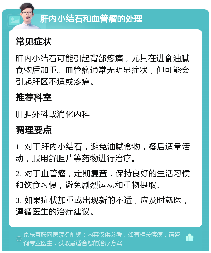 肝内小结石和血管瘤的处理 常见症状 肝内小结石可能引起背部疼痛，尤其在进食油腻食物后加重。血管瘤通常无明显症状，但可能会引起肝区不适或疼痛。 推荐科室 肝胆外科或消化内科 调理要点 1. 对于肝内小结石，避免油腻食物，餐后适量活动，服用舒胆片等药物进行治疗。 2. 对于血管瘤，定期复查，保持良好的生活习惯和饮食习惯，避免剧烈运动和重物提取。 3. 如果症状加重或出现新的不适，应及时就医，遵循医生的治疗建议。