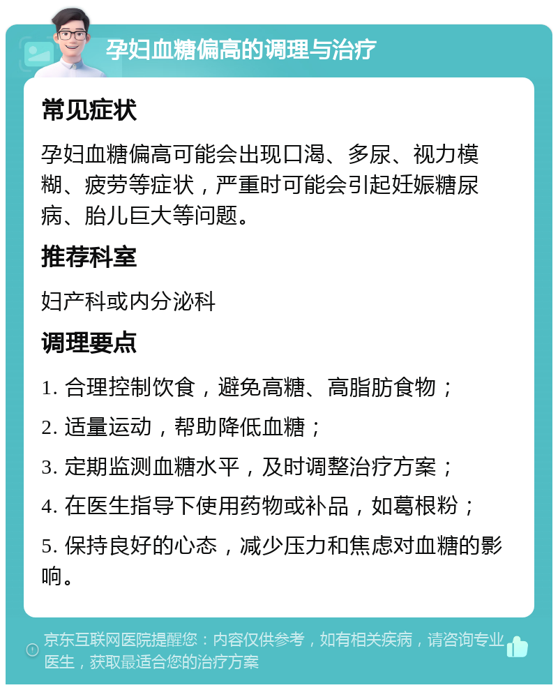 孕妇血糖偏高的调理与治疗 常见症状 孕妇血糖偏高可能会出现口渴、多尿、视力模糊、疲劳等症状，严重时可能会引起妊娠糖尿病、胎儿巨大等问题。 推荐科室 妇产科或内分泌科 调理要点 1. 合理控制饮食，避免高糖、高脂肪食物； 2. 适量运动，帮助降低血糖； 3. 定期监测血糖水平，及时调整治疗方案； 4. 在医生指导下使用药物或补品，如葛根粉； 5. 保持良好的心态，减少压力和焦虑对血糖的影响。