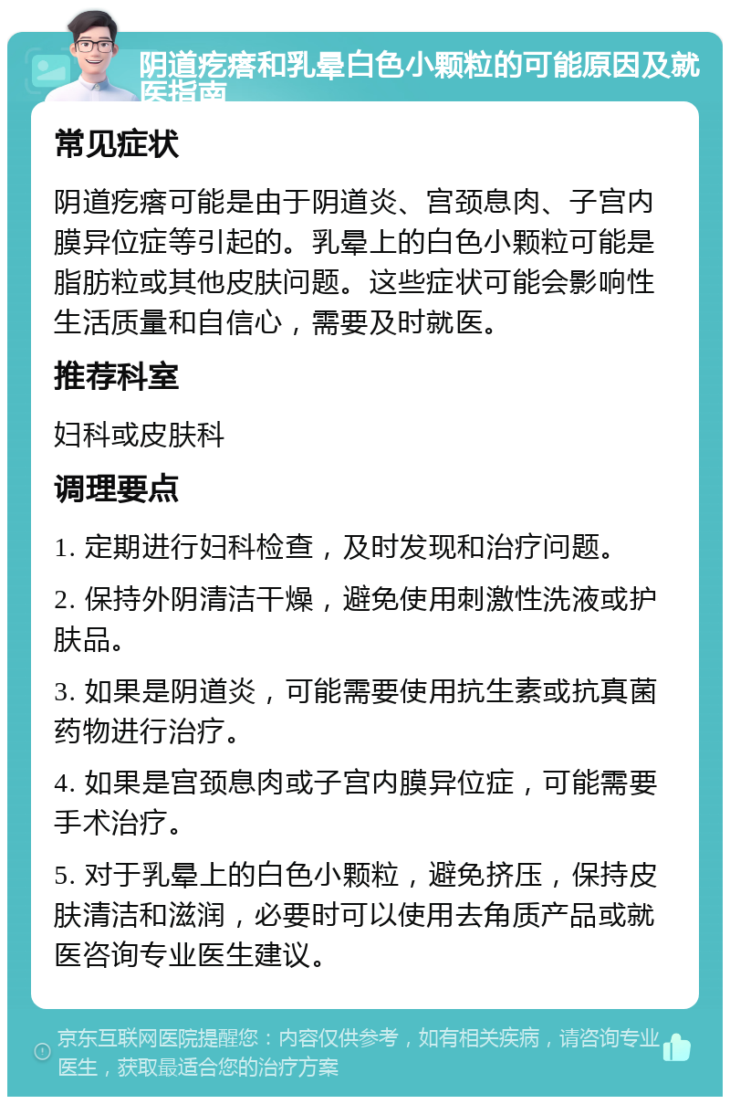 阴道疙瘩和乳晕白色小颗粒的可能原因及就医指南 常见症状 阴道疙瘩可能是由于阴道炎、宫颈息肉、子宫内膜异位症等引起的。乳晕上的白色小颗粒可能是脂肪粒或其他皮肤问题。这些症状可能会影响性生活质量和自信心，需要及时就医。 推荐科室 妇科或皮肤科 调理要点 1. 定期进行妇科检查，及时发现和治疗问题。 2. 保持外阴清洁干燥，避免使用刺激性洗液或护肤品。 3. 如果是阴道炎，可能需要使用抗生素或抗真菌药物进行治疗。 4. 如果是宫颈息肉或子宫内膜异位症，可能需要手术治疗。 5. 对于乳晕上的白色小颗粒，避免挤压，保持皮肤清洁和滋润，必要时可以使用去角质产品或就医咨询专业医生建议。