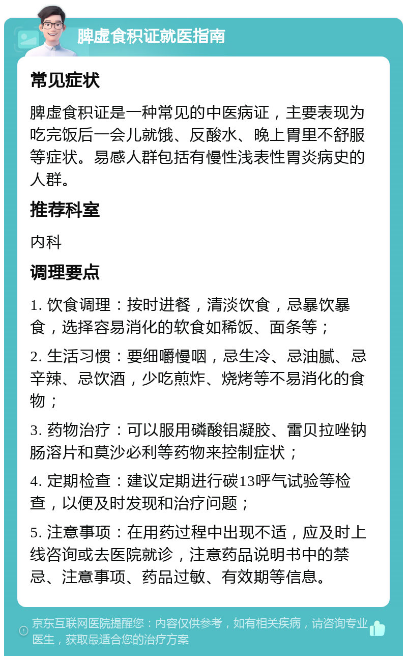 脾虚食积证就医指南 常见症状 脾虚食积证是一种常见的中医病证，主要表现为吃完饭后一会儿就饿、反酸水、晚上胃里不舒服等症状。易感人群包括有慢性浅表性胃炎病史的人群。 推荐科室 内科 调理要点 1. 饮食调理：按时进餐，清淡饮食，忌暴饮暴食，选择容易消化的软食如稀饭、面条等； 2. 生活习惯：要细嚼慢咽，忌生冷、忌油腻、忌辛辣、忌饮酒，少吃煎炸、烧烤等不易消化的食物； 3. 药物治疗：可以服用磷酸铝凝胶、雷贝拉唑钠肠溶片和莫沙必利等药物来控制症状； 4. 定期检查：建议定期进行碳13呼气试验等检查，以便及时发现和治疗问题； 5. 注意事项：在用药过程中出现不适，应及时上线咨询或去医院就诊，注意药品说明书中的禁忌、注意事项、药品过敏、有效期等信息。